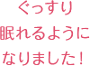 ぐっすり眠れるようになりました!