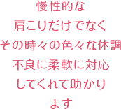 慢性的な肩こりだけでなくその時々の色々な体調不良に柔軟に対応してくれて助かります